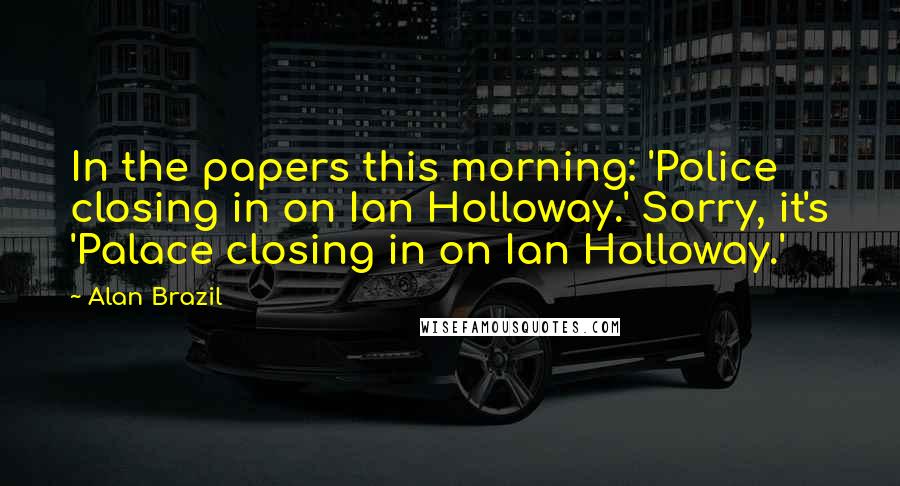 Alan Brazil Quotes: In the papers this morning: 'Police closing in on Ian Holloway.' Sorry, it's 'Palace closing in on Ian Holloway.'