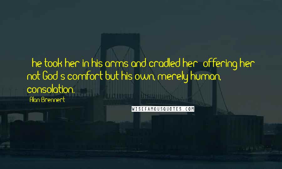 Alan Brennert Quotes: - he took her in his arms and cradled her; offering her not God's comfort but his own, merely human, consolation.