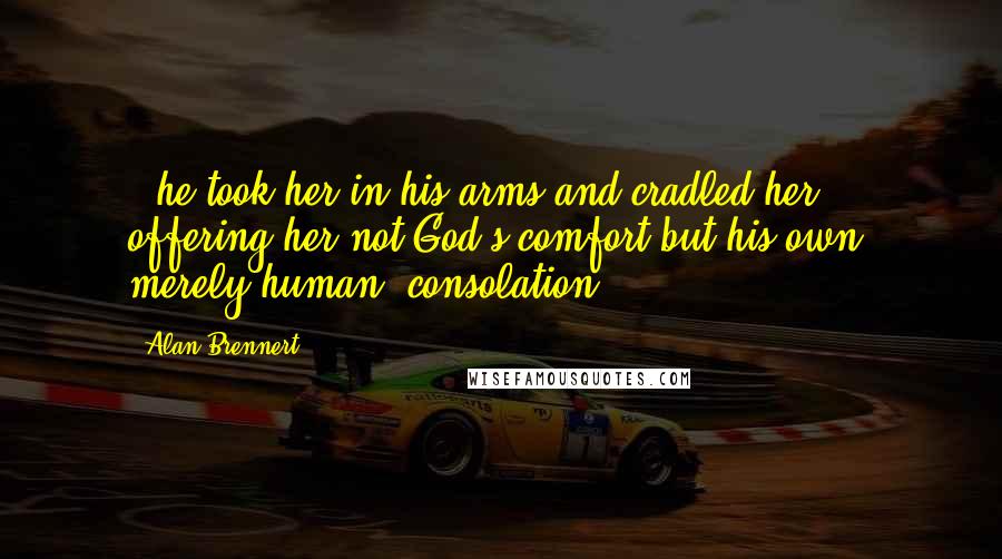 Alan Brennert Quotes: - he took her in his arms and cradled her; offering her not God's comfort but his own, merely human, consolation.