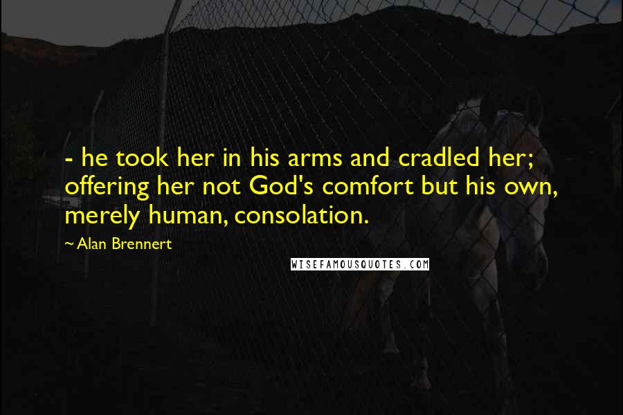 Alan Brennert Quotes: - he took her in his arms and cradled her; offering her not God's comfort but his own, merely human, consolation.