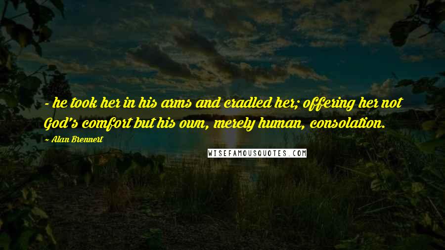 Alan Brennert Quotes: - he took her in his arms and cradled her; offering her not God's comfort but his own, merely human, consolation.