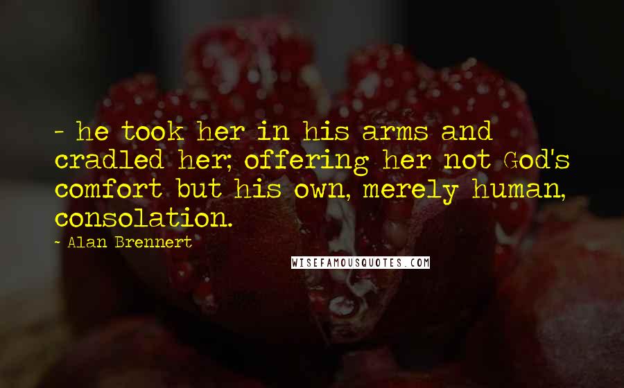 Alan Brennert Quotes: - he took her in his arms and cradled her; offering her not God's comfort but his own, merely human, consolation.