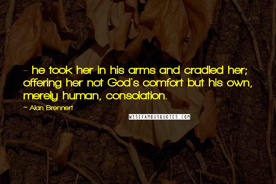 Alan Brennert Quotes: - he took her in his arms and cradled her; offering her not God's comfort but his own, merely human, consolation.