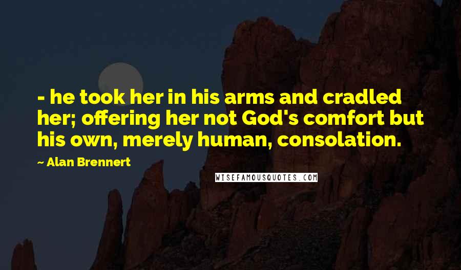 Alan Brennert Quotes: - he took her in his arms and cradled her; offering her not God's comfort but his own, merely human, consolation.