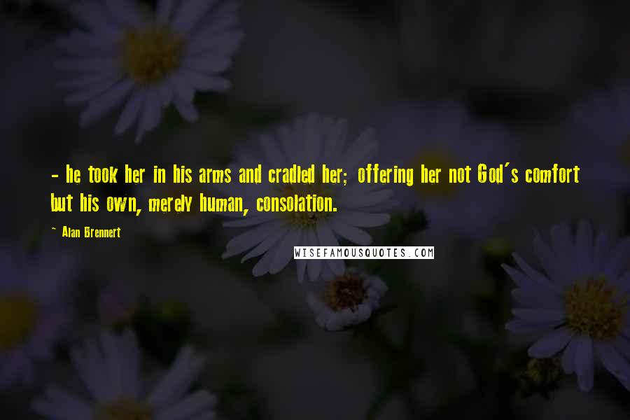 Alan Brennert Quotes: - he took her in his arms and cradled her; offering her not God's comfort but his own, merely human, consolation.