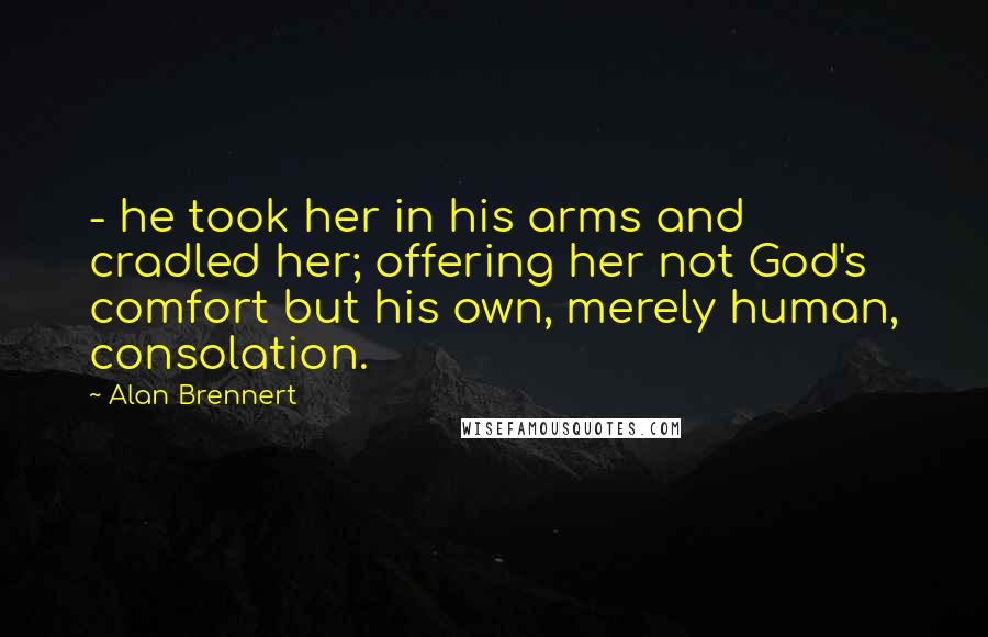 Alan Brennert Quotes: - he took her in his arms and cradled her; offering her not God's comfort but his own, merely human, consolation.