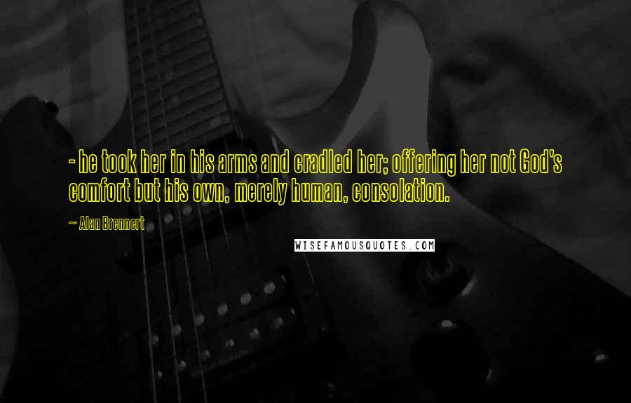 Alan Brennert Quotes: - he took her in his arms and cradled her; offering her not God's comfort but his own, merely human, consolation.