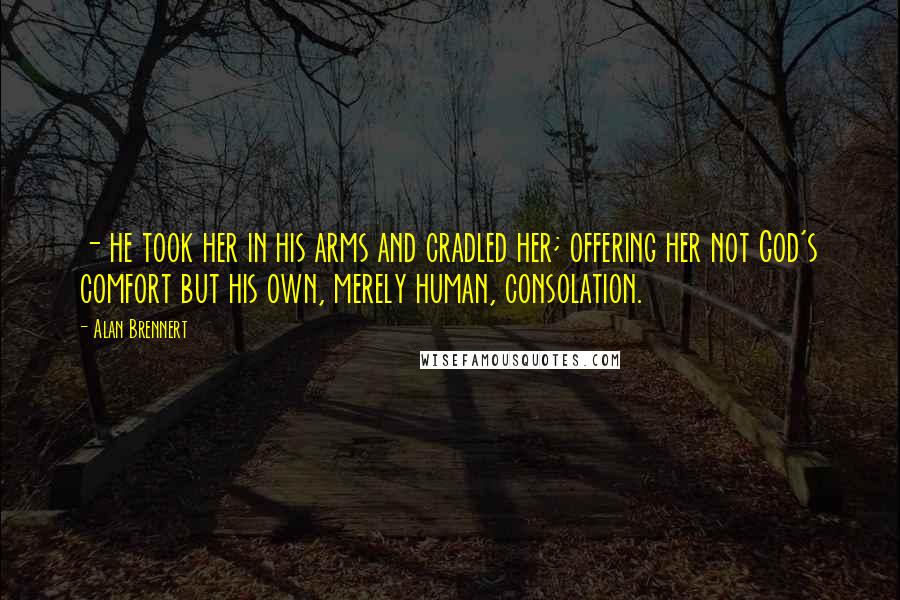 Alan Brennert Quotes: - he took her in his arms and cradled her; offering her not God's comfort but his own, merely human, consolation.