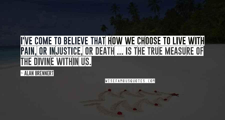 Alan Brennert Quotes: I've come to believe that how we choose to live with pain, or injustice, or death ... is the true measure of the Divine within us.