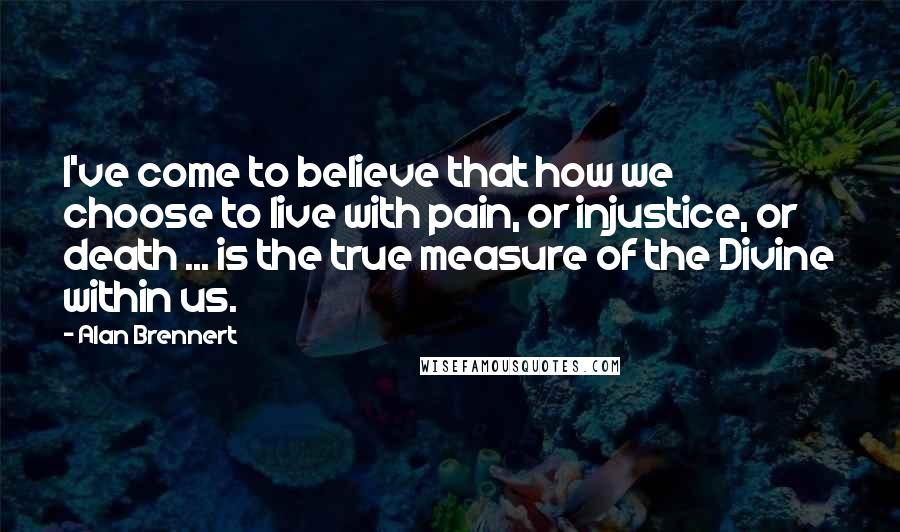 Alan Brennert Quotes: I've come to believe that how we choose to live with pain, or injustice, or death ... is the true measure of the Divine within us.