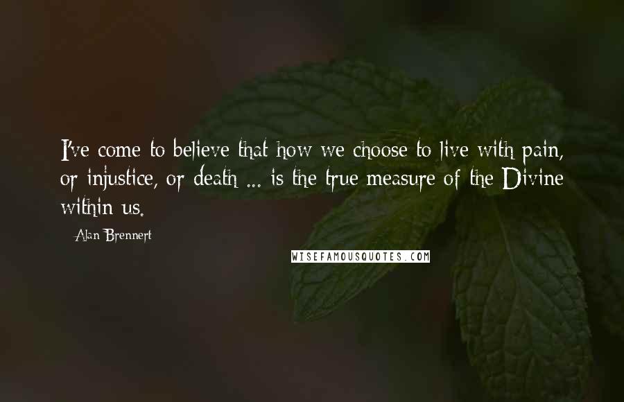 Alan Brennert Quotes: I've come to believe that how we choose to live with pain, or injustice, or death ... is the true measure of the Divine within us.