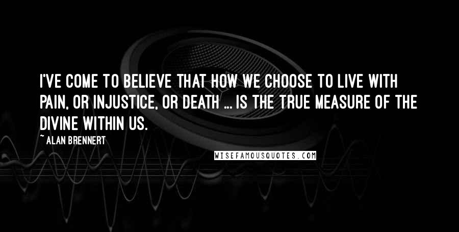 Alan Brennert Quotes: I've come to believe that how we choose to live with pain, or injustice, or death ... is the true measure of the Divine within us.