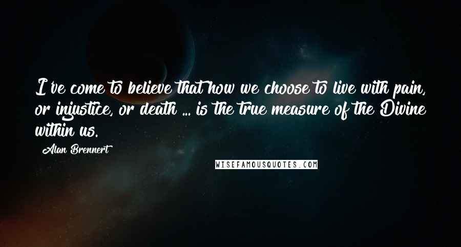 Alan Brennert Quotes: I've come to believe that how we choose to live with pain, or injustice, or death ... is the true measure of the Divine within us.