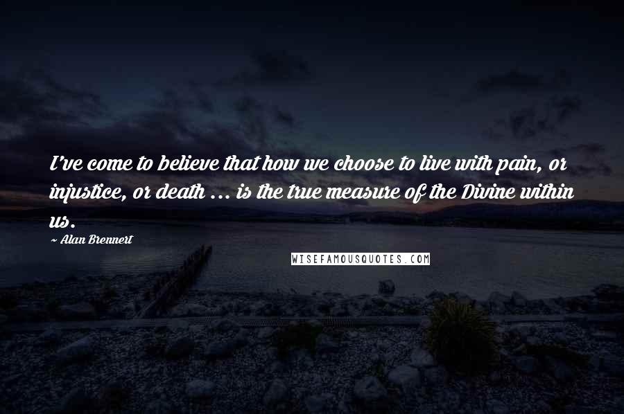 Alan Brennert Quotes: I've come to believe that how we choose to live with pain, or injustice, or death ... is the true measure of the Divine within us.