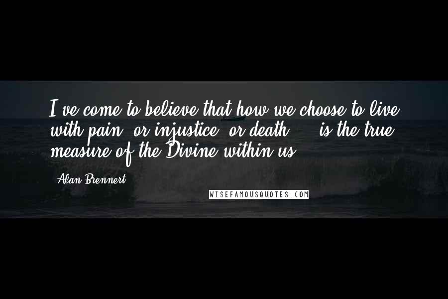 Alan Brennert Quotes: I've come to believe that how we choose to live with pain, or injustice, or death ... is the true measure of the Divine within us.