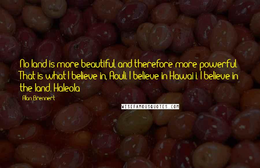 Alan Brennert Quotes: No land is more beautiful, and therefore more powerful. That is what I believe in, Aouli. I believe in Hawai'i. I believe in the land.-Haleola