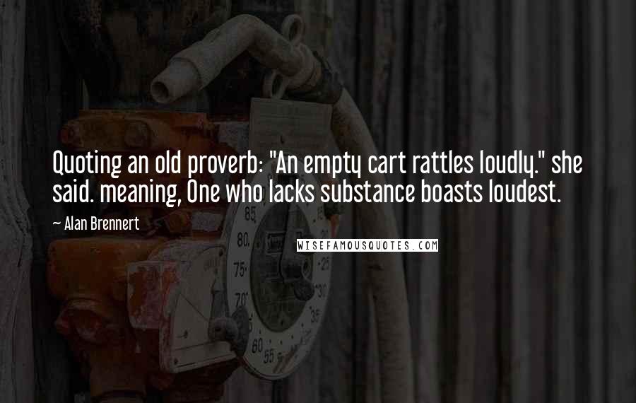 Alan Brennert Quotes: Quoting an old proverb: "An empty cart rattles loudly." she said. meaning, One who lacks substance boasts loudest.