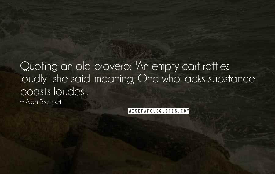 Alan Brennert Quotes: Quoting an old proverb: "An empty cart rattles loudly." she said. meaning, One who lacks substance boasts loudest.