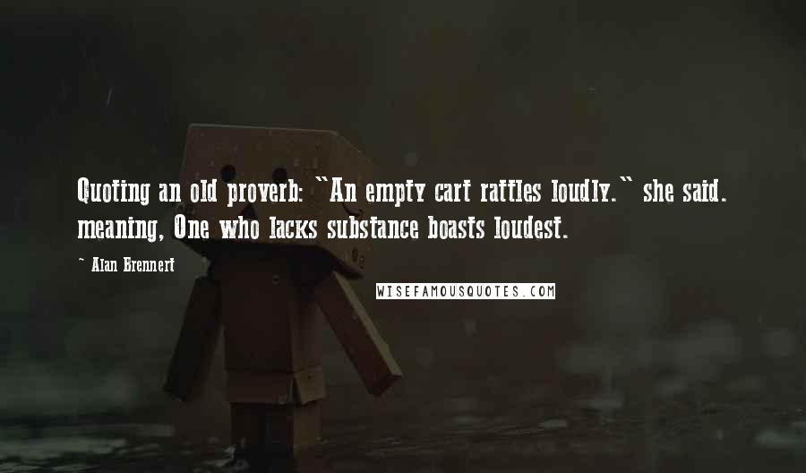 Alan Brennert Quotes: Quoting an old proverb: "An empty cart rattles loudly." she said. meaning, One who lacks substance boasts loudest.