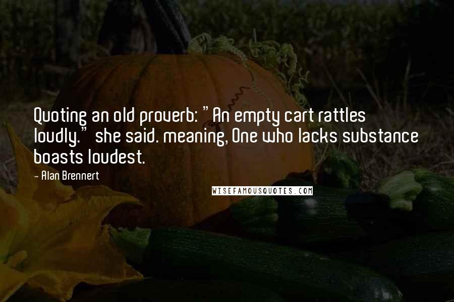 Alan Brennert Quotes: Quoting an old proverb: "An empty cart rattles loudly." she said. meaning, One who lacks substance boasts loudest.