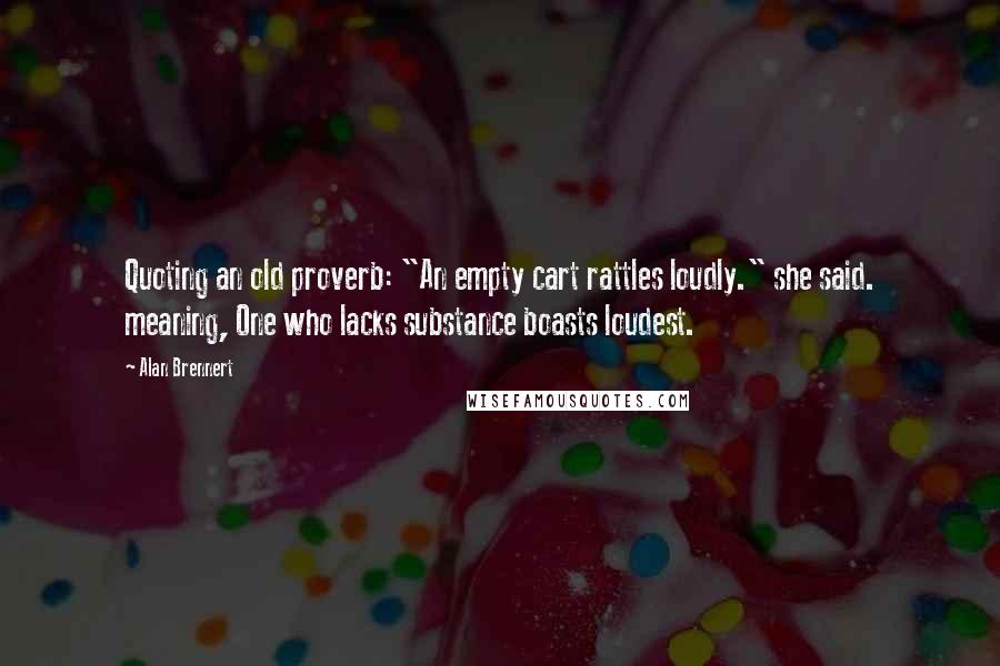 Alan Brennert Quotes: Quoting an old proverb: "An empty cart rattles loudly." she said. meaning, One who lacks substance boasts loudest.