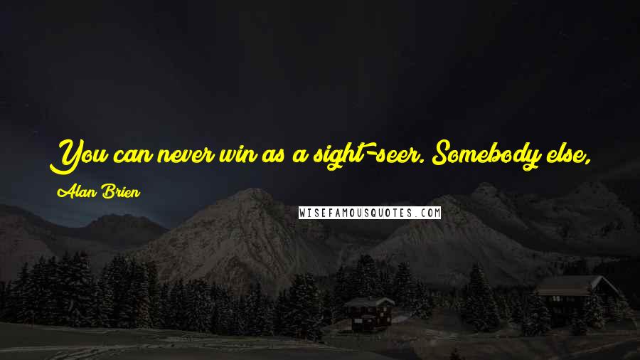 Alan Brien Quotes: You can never win as a sight-seer. Somebody else, more often than not the first person you meet when you get back home, has been there before you.