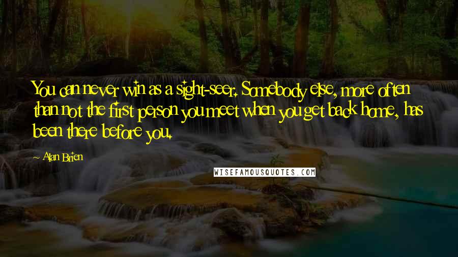 Alan Brien Quotes: You can never win as a sight-seer. Somebody else, more often than not the first person you meet when you get back home, has been there before you.