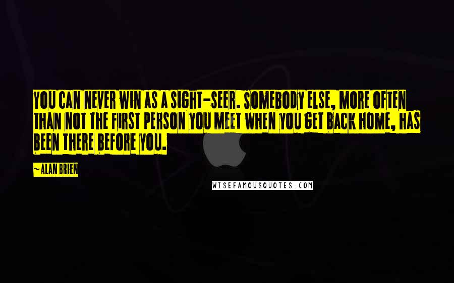 Alan Brien Quotes: You can never win as a sight-seer. Somebody else, more often than not the first person you meet when you get back home, has been there before you.