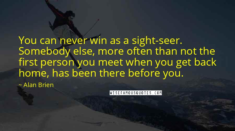 Alan Brien Quotes: You can never win as a sight-seer. Somebody else, more often than not the first person you meet when you get back home, has been there before you.