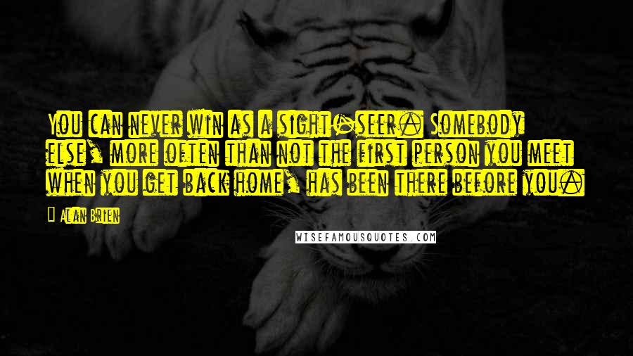 Alan Brien Quotes: You can never win as a sight-seer. Somebody else, more often than not the first person you meet when you get back home, has been there before you.
