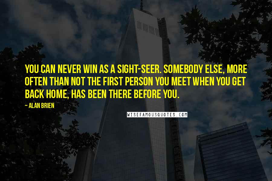 Alan Brien Quotes: You can never win as a sight-seer. Somebody else, more often than not the first person you meet when you get back home, has been there before you.