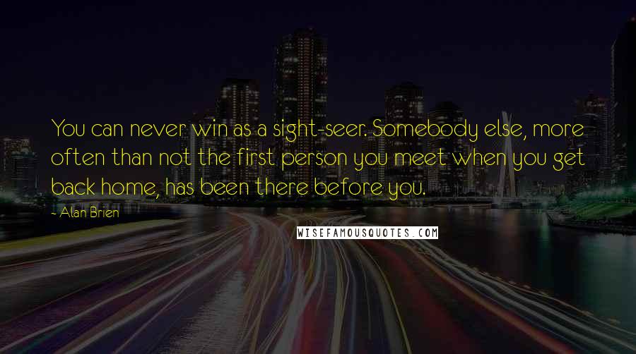 Alan Brien Quotes: You can never win as a sight-seer. Somebody else, more often than not the first person you meet when you get back home, has been there before you.