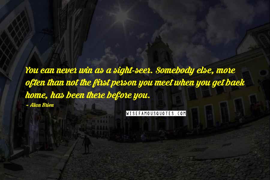 Alan Brien Quotes: You can never win as a sight-seer. Somebody else, more often than not the first person you meet when you get back home, has been there before you.