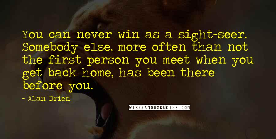 Alan Brien Quotes: You can never win as a sight-seer. Somebody else, more often than not the first person you meet when you get back home, has been there before you.