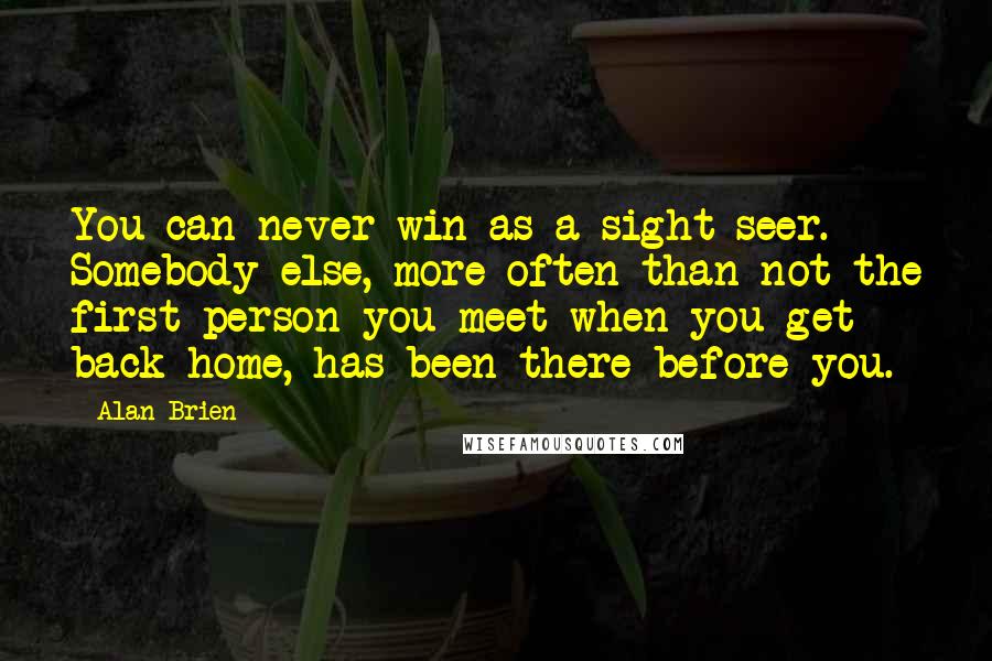 Alan Brien Quotes: You can never win as a sight-seer. Somebody else, more often than not the first person you meet when you get back home, has been there before you.