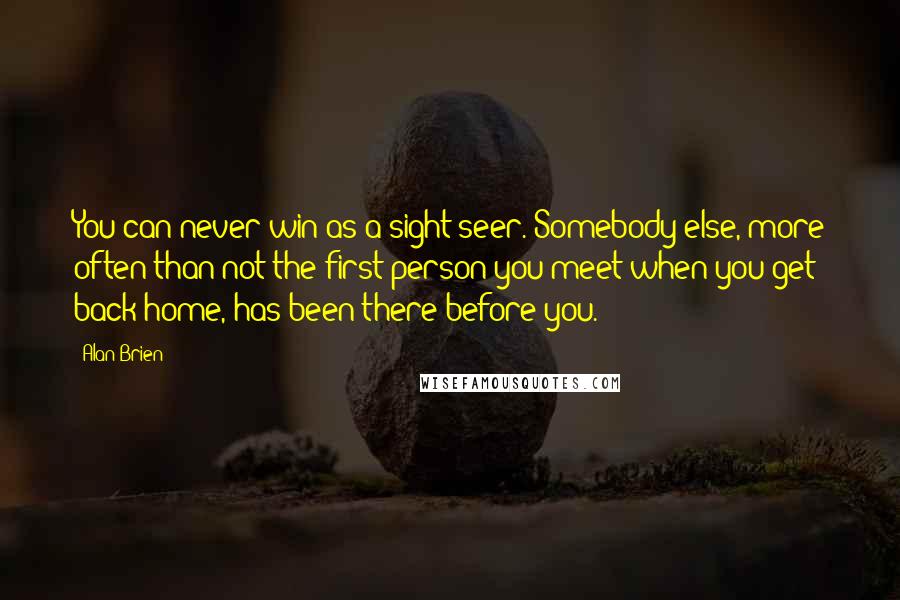 Alan Brien Quotes: You can never win as a sight-seer. Somebody else, more often than not the first person you meet when you get back home, has been there before you.
