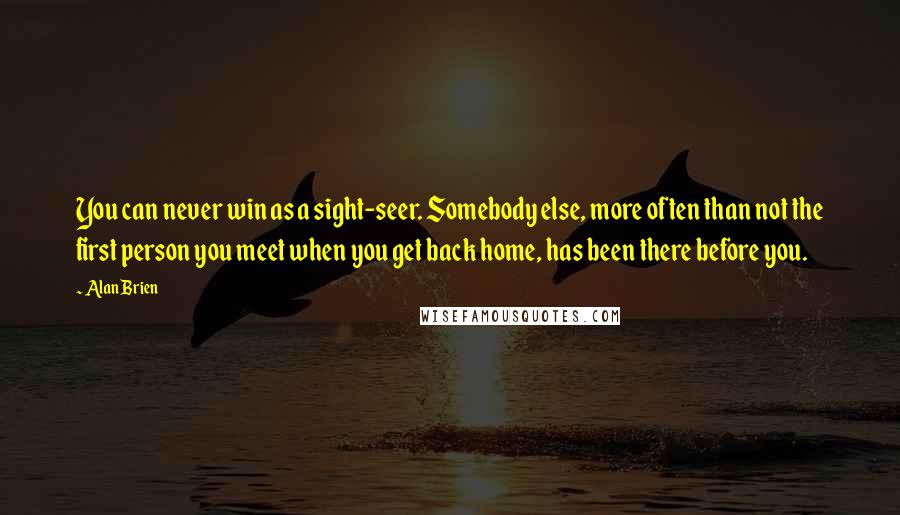 Alan Brien Quotes: You can never win as a sight-seer. Somebody else, more often than not the first person you meet when you get back home, has been there before you.