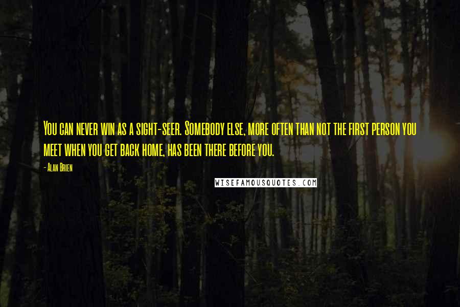 Alan Brien Quotes: You can never win as a sight-seer. Somebody else, more often than not the first person you meet when you get back home, has been there before you.