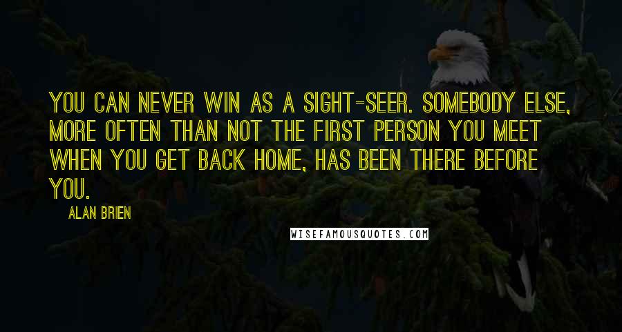 Alan Brien Quotes: You can never win as a sight-seer. Somebody else, more often than not the first person you meet when you get back home, has been there before you.