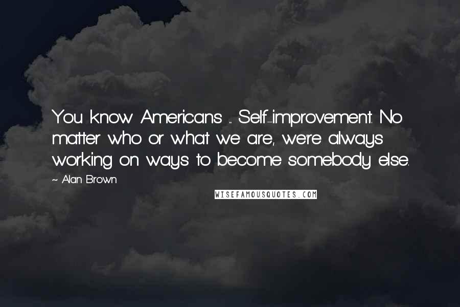 Alan Brown Quotes: You know Americans ... Self-improvement. No matter who or what we are, we're always working on ways to become somebody else.