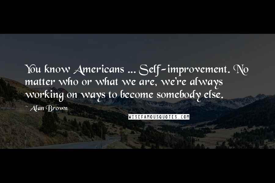 Alan Brown Quotes: You know Americans ... Self-improvement. No matter who or what we are, we're always working on ways to become somebody else.