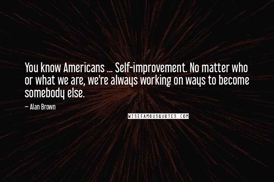 Alan Brown Quotes: You know Americans ... Self-improvement. No matter who or what we are, we're always working on ways to become somebody else.