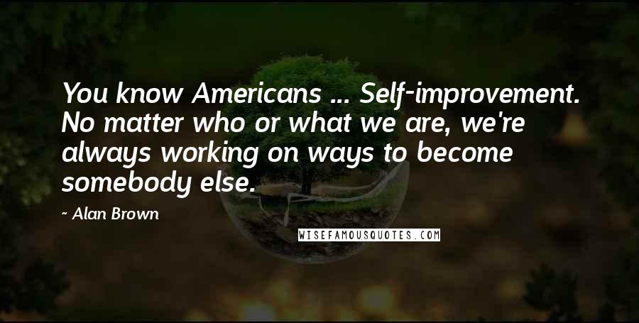 Alan Brown Quotes: You know Americans ... Self-improvement. No matter who or what we are, we're always working on ways to become somebody else.