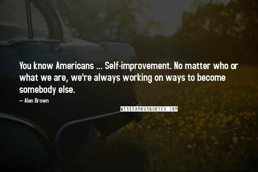 Alan Brown Quotes: You know Americans ... Self-improvement. No matter who or what we are, we're always working on ways to become somebody else.