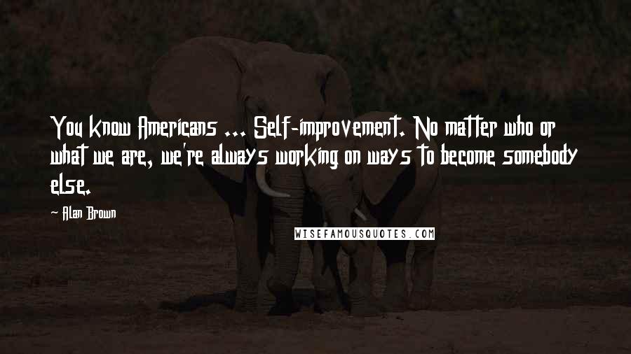 Alan Brown Quotes: You know Americans ... Self-improvement. No matter who or what we are, we're always working on ways to become somebody else.