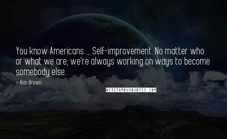 Alan Brown Quotes: You know Americans ... Self-improvement. No matter who or what we are, we're always working on ways to become somebody else.