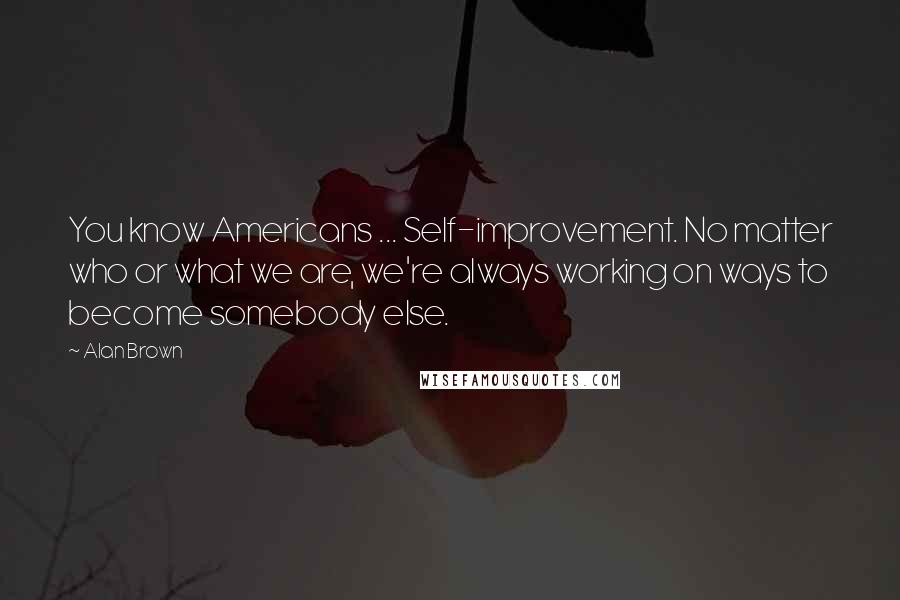 Alan Brown Quotes: You know Americans ... Self-improvement. No matter who or what we are, we're always working on ways to become somebody else.