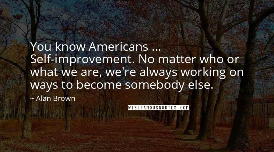 Alan Brown Quotes: You know Americans ... Self-improvement. No matter who or what we are, we're always working on ways to become somebody else.