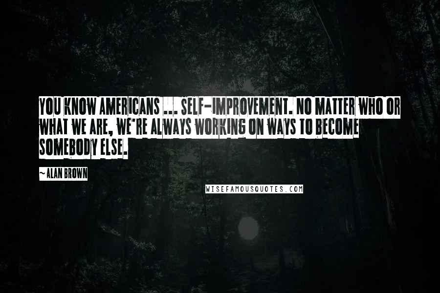 Alan Brown Quotes: You know Americans ... Self-improvement. No matter who or what we are, we're always working on ways to become somebody else.