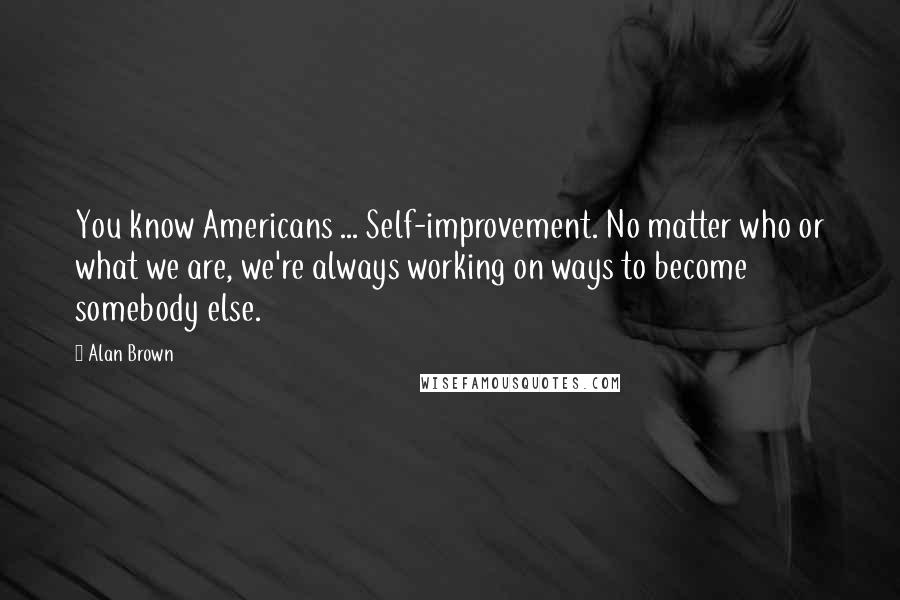 Alan Brown Quotes: You know Americans ... Self-improvement. No matter who or what we are, we're always working on ways to become somebody else.